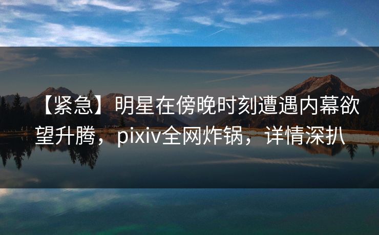 【紧急】明星在傍晚时刻遭遇内幕欲望升腾，pixiv全网炸锅，详情深扒