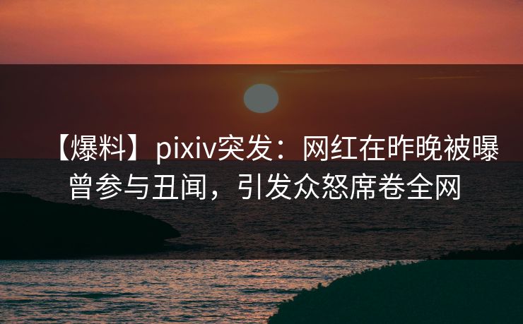 【爆料】pixiv突发：网红在昨晚被曝曾参与丑闻，引发众怒席卷全网