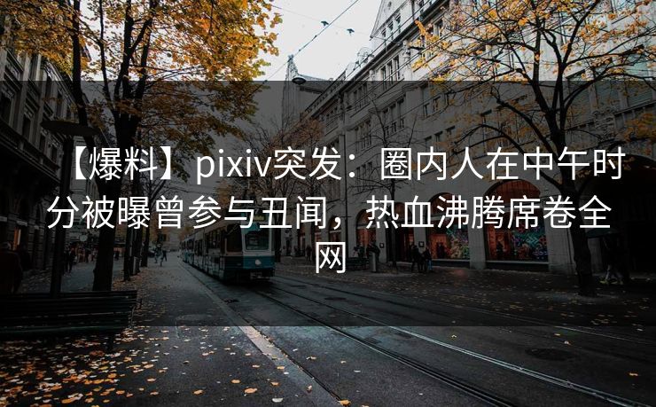 【爆料】pixiv突发：圈内人在中午时分被曝曾参与丑闻，热血沸腾席卷全网