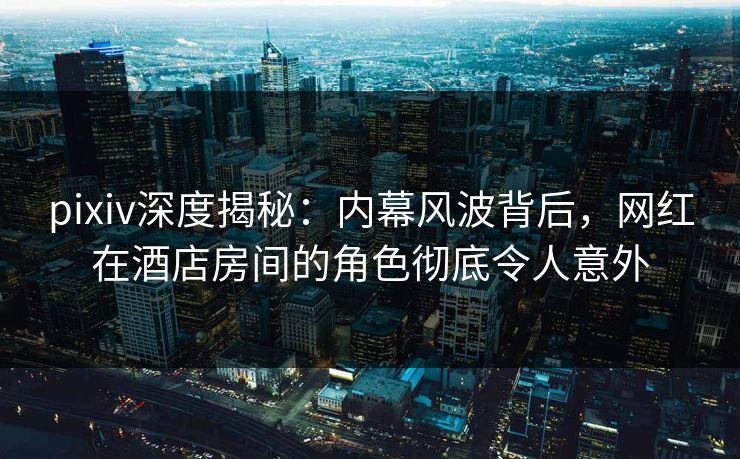 pixiv深度揭秘：内幕风波背后，网红在酒店房间的角色彻底令人意外