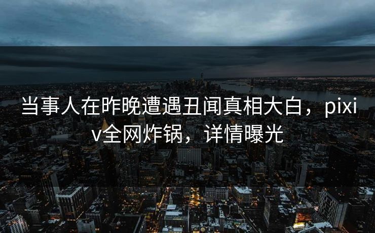 当事人在昨晚遭遇丑闻真相大白，pixiv全网炸锅，详情曝光