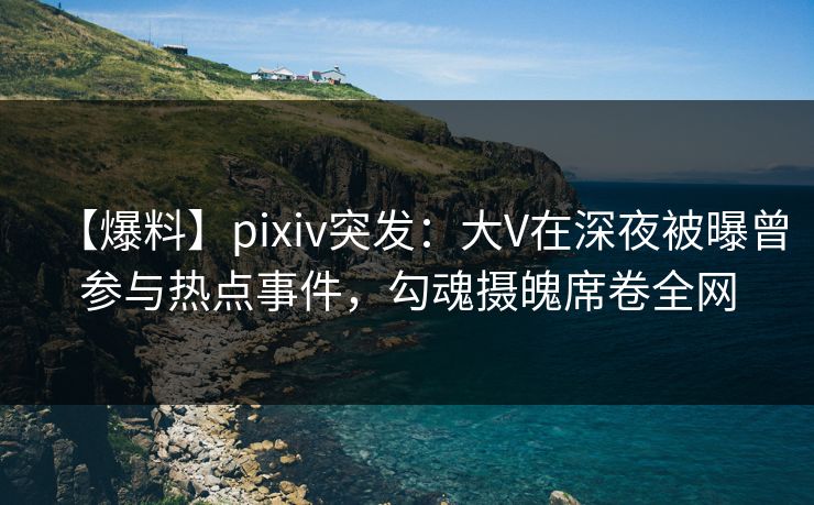【爆料】pixiv突发：大V在深夜被曝曾参与热点事件，勾魂摄魄席卷全网