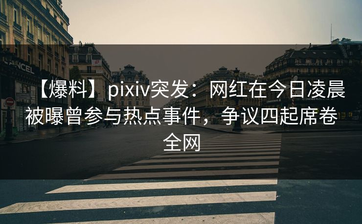 【爆料】pixiv突发：网红在今日凌晨被曝曾参与热点事件，争议四起席卷全网