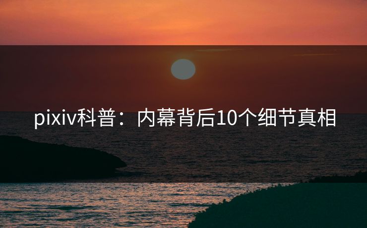 pixiv科普：内幕背后10个细节真相