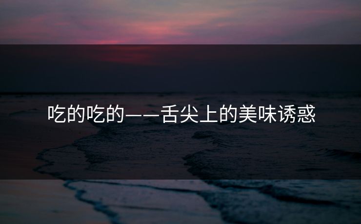 吃的吃的——舌尖上的美味诱惑