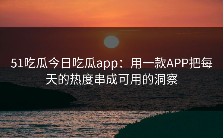 51吃瓜今日吃瓜app：用一款APP把每天的热度串成可用的洞察
