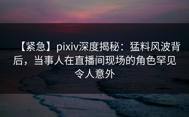 【紧急】pixiv深度揭秘:猛料风波背后,当事人在直播间现场的角色罕见令人意外 【紧急】pixiv深度揭秘:猛料风波背后,当事人在直播间现场的角色罕见令人意外