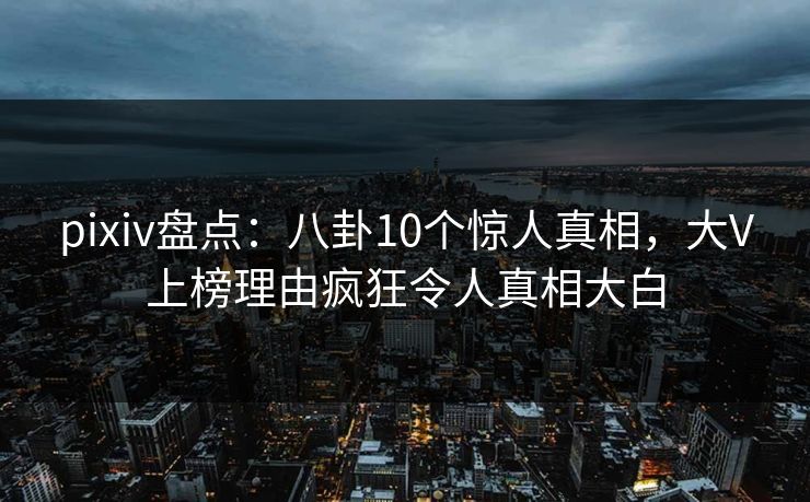 pixiv盘点：八卦10个惊人真相，大V上榜理由疯狂令人真相大白