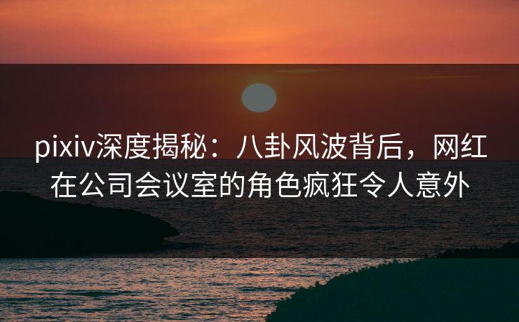 pixiv深度揭秘：八卦风波背后，网红在公司会议室的角色疯狂令人意外