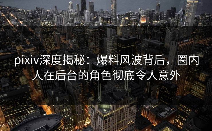 pixiv深度揭秘：爆料风波背后，圈内人在后台的角色彻底令人意外