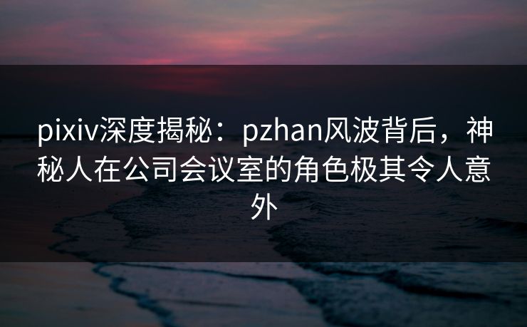 pixiv深度揭秘：pzhan风波背后，神秘人在公司会议室的角色极其令人意外