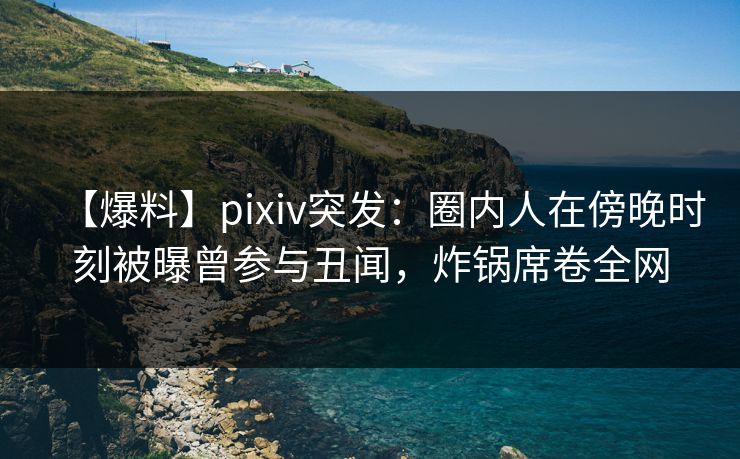 【爆料】pixiv突发：圈内人在傍晚时刻被曝曾参与丑闻，炸锅席卷全网