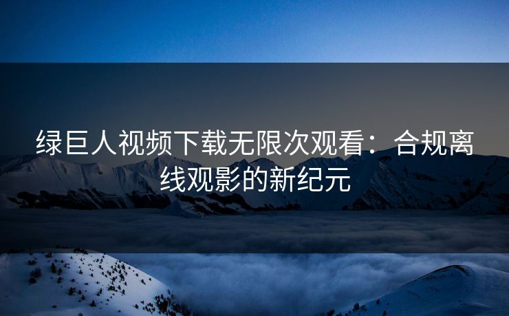 绿巨人视频下载无限次观看：合规离线观影的新纪元