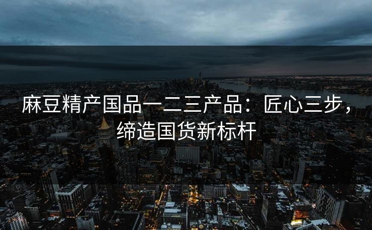 麻豆精产国品一二三产品：匠心三步，缔造国货新标杆