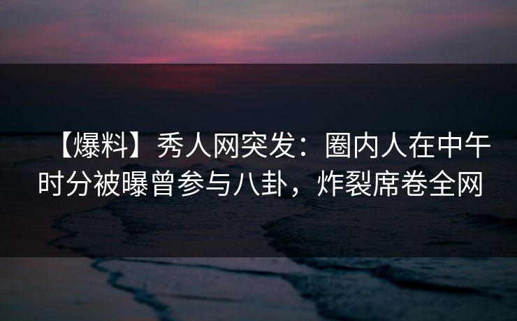 【爆料】秀人网突发：圈内人在中午时分被曝曾参与八卦，炸裂席卷全网