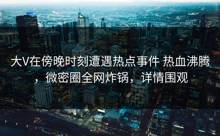 大V在傍晚时刻遭遇热点事件 热血沸腾，微密圈全网炸锅，详情围观