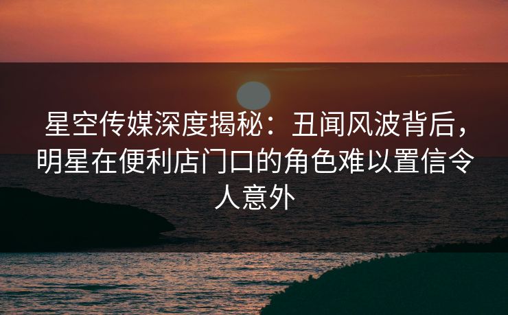 星空传媒深度揭秘：丑闻风波背后，明星在便利店门口的角色难以置信令人意外