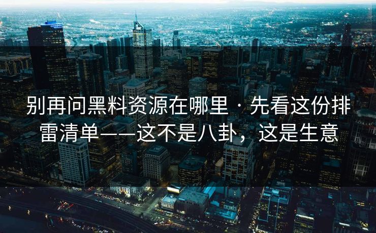 别再问黑料资源在哪里 · 先看这份排雷清单——这不是八卦,这是生意