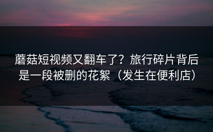 蘑菇短视频又翻车了？旅行碎片背后是一段被删的花絮（发生在便利店）