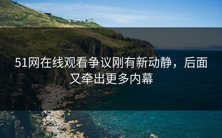 51网在线观看争议刚有新动静，后面又牵出更多内幕