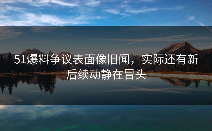 51爆料争议表面像旧闻,实际还有新后续动静在冒头