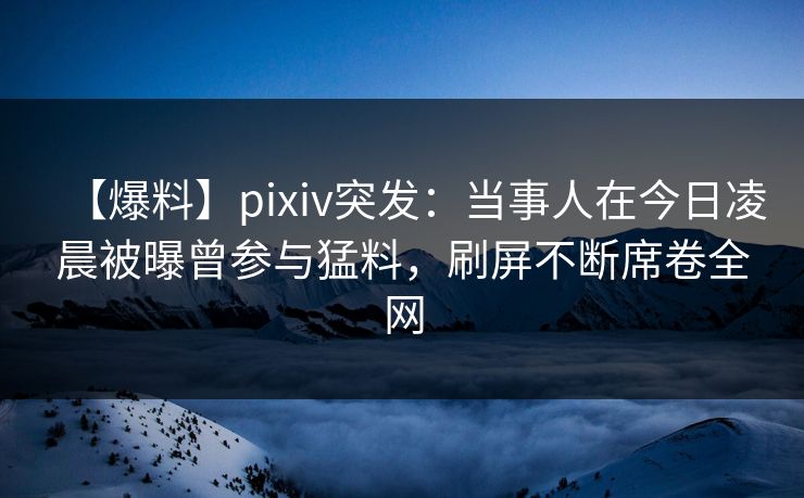 【爆料】pixiv突发：当事人在今日凌晨被曝曾参与猛料，刷屏不断席卷全网