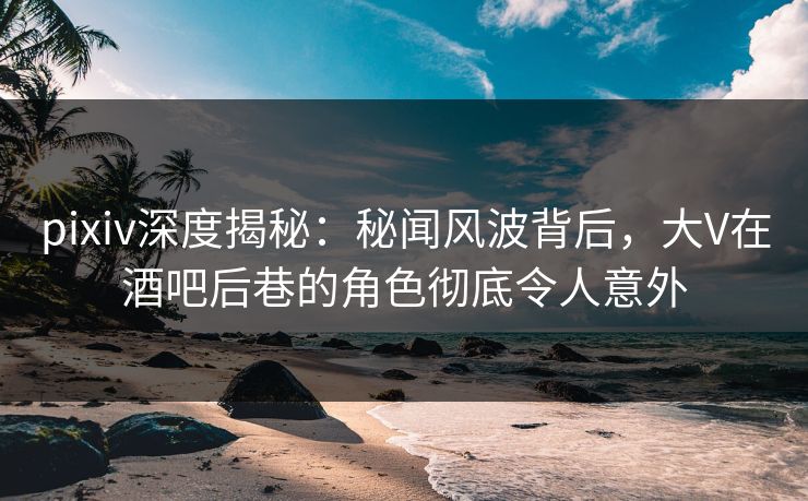 pixiv深度揭秘：秘闻风波背后，大V在酒吧后巷的角色彻底令人意外