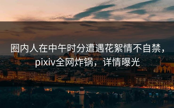 圈内人在中午时分遭遇花絮情不自禁,pixiv全网炸锅,详情曝光 圈内人在中午时分遭遇花絮情不自禁,pixiv全网炸锅,详情曝光