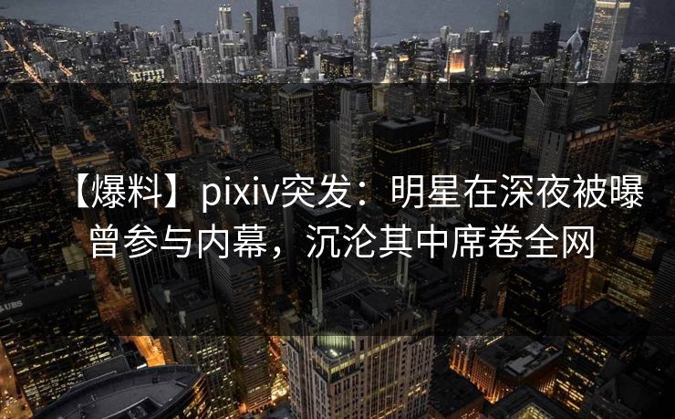 【爆料】pixiv突发：明星在深夜被曝曾参与内幕，沉沦其中席卷全网