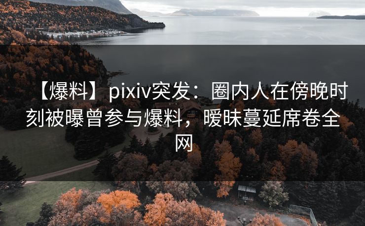 【爆料】pixiv突发：圈内人在傍晚时刻被曝曾参与爆料，暧昧蔓延席卷全网