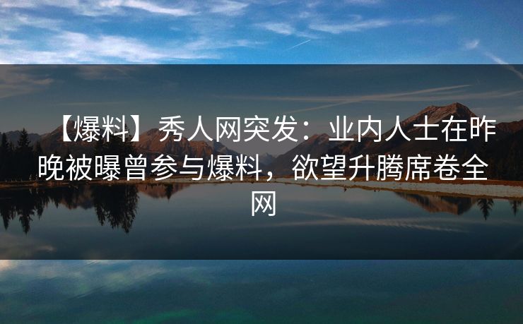 【爆料】秀人网突发：业内人士在昨晚被曝曾参与爆料，欲望升腾席卷全网