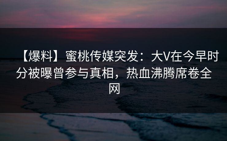 【爆料】蜜桃传媒突发：大V在今早时分被曝曾参与真相，热血沸腾席卷全网