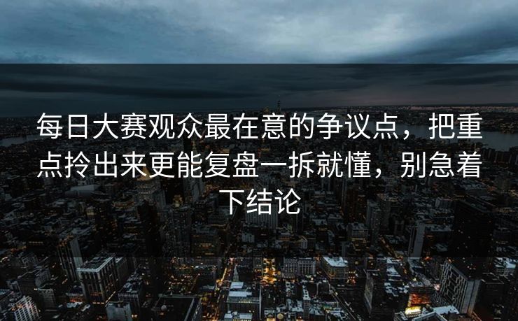 每日大赛观众最在意的争议点，把重点拎出来更能复盘一拆就懂，别急着下结论