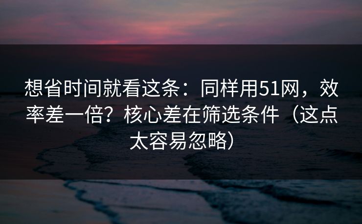 想省时间就看这条：同样用51网，效率差一倍？核心差在筛选条件（这点太容易忽略）