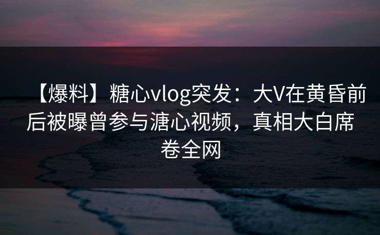 【爆料】糖心vlog突发：大V在黄昏前后被曝曾参与溏心视频，真相大白席卷全网