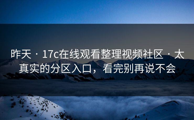 昨天 · 17c在线观看整理视频社区 · 太真实的分区入口,看完别再说不会