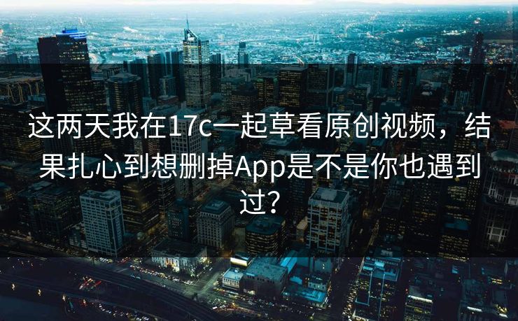 这两天我在17c一起草看原创视频，结果扎心到想删掉App是不是你也遇到过？